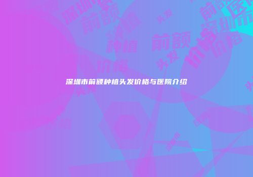 深圳市前额种植头发价格与医院介绍