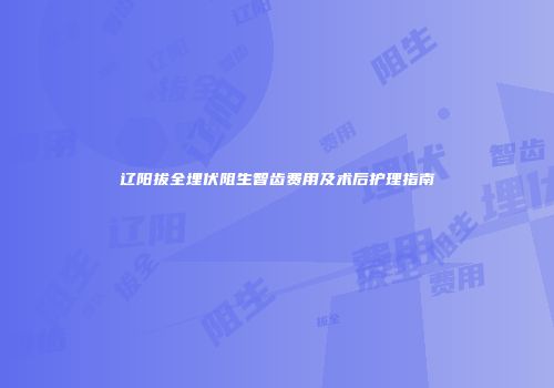 辽阳拔全埋伏阻生智齿费用及术后护理指南