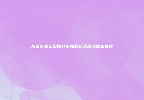 龙岩市贵妃溶脂针价格解析及医院医生推荐