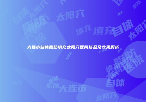 大连市自体脂肪填充太阳穴医院排名及效果解析