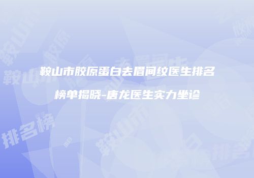 鞍山市胶原蛋白去眉间纹医生排名榜单揭晓-唐龙医生实力坐诊