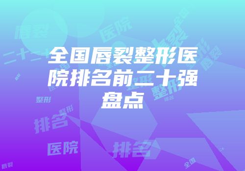全国唇裂整形医院排名前二十强盘点