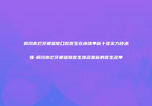 铜川市烂牙根拔除口腔医生在榜清单前十佳实力技术强-铜川市烂牙根拔除医生排名靠前的医生名单