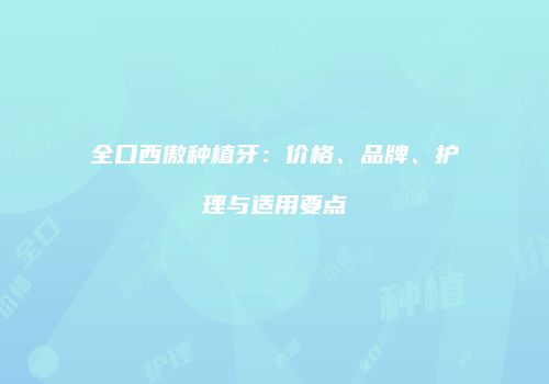全口西傲种植牙：价格、品牌、护理与适用要点