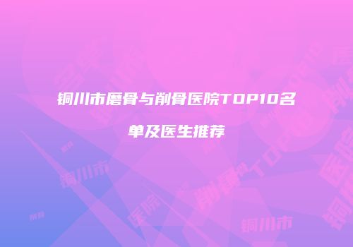铜川市磨骨与削骨医院TOP10名单及医生推荐