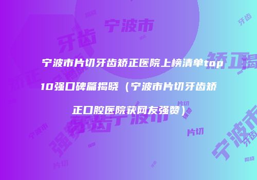宁波市片切牙齿矫正医院上榜清单top10强口碑篇揭晓（宁波市片切牙齿矫正口腔医院获网友强赞）