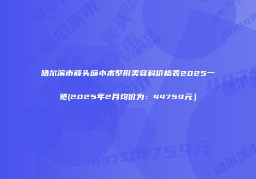 哈尔滨市额头缩小术整形美容科价格表2025一览(2025年2月均价为：44759元）