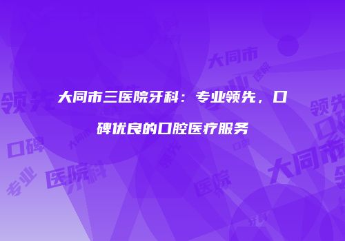 大同市三医院牙科：专业领先，口碑优良的口腔医疗服务