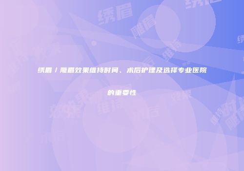绣眉／雕眉效果维持时间、术后护理及选择专业医院的重要性