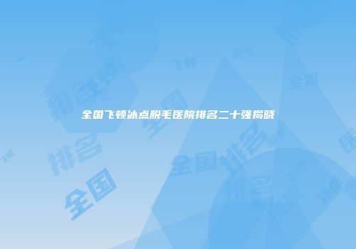 全国飞顿冰点脱毛医院排名二十强揭晓