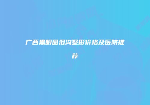 广西黑眼圈泪沟整形价格及医院推荐