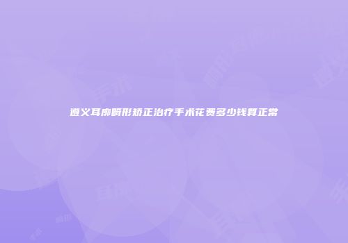 遵义耳廓畸形矫正治疗手术花费多少钱算正常