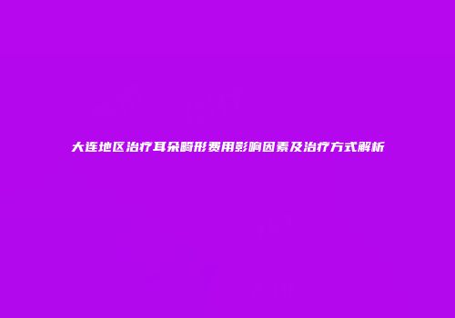 大连地区治疗耳朵畸形费用影响因素及治疗方式解析