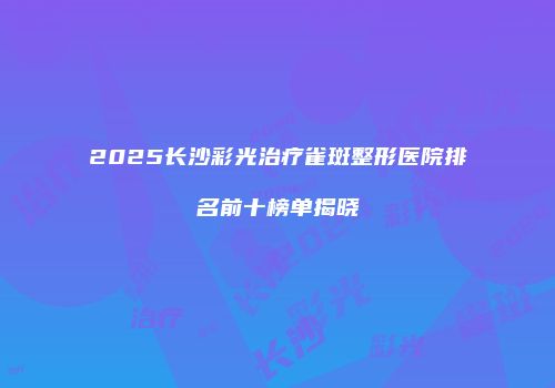2025长沙彩光治疗雀斑整形医院排名前十榜单揭晓