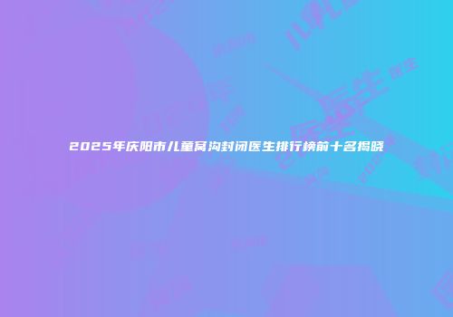 2025年庆阳市儿童窝沟封闭医生排行榜前十名揭晓