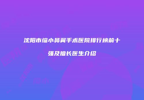 沈阳市缩小鼻翼手术医院排行榜前十强及擅长医生介绍