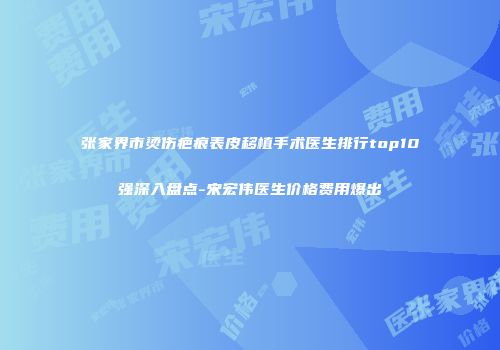 张家界市烫伤疤痕表皮移植手术医生排行top10强深入盘点-宋宏伟医生价格费用爆出
