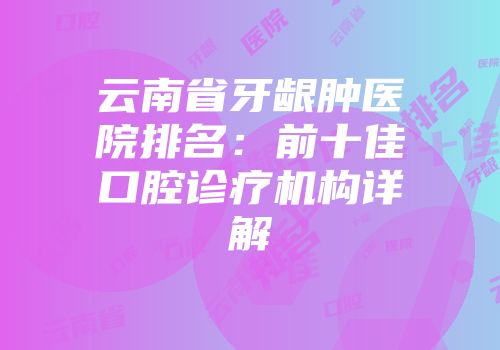 云南省牙龈肿医院排名：前十佳口腔诊疗机构详解
