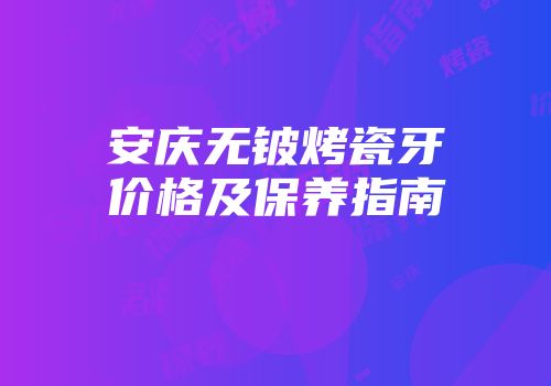 安庆无铍烤瓷牙价格及保养指南