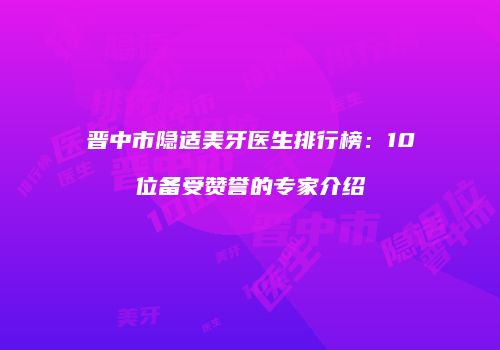 晋中市隐适美牙医生排行榜：10位备受赞誉的专家介绍