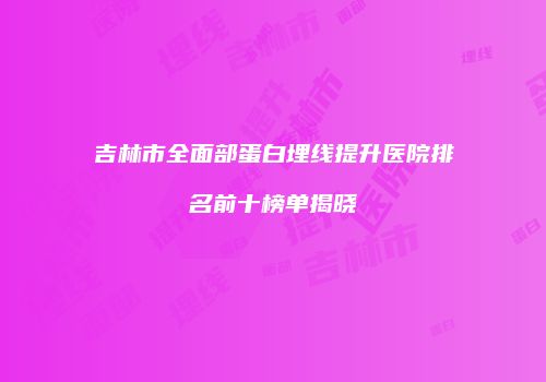 吉林市全面部蛋白埋线提升医院排名前十榜单揭晓