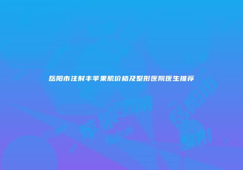 岳阳市注射丰苹果肌价格及整形医院医生推荐