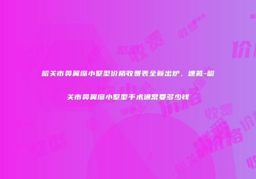 韶关市鼻翼缩小整型价格收费表全新出炉，速览-韶关市鼻翼缩小整型手术通常要多少钱