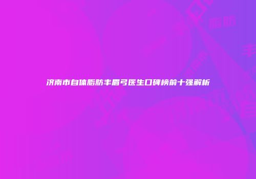 济南市自体脂肪丰眉弓医生口碑榜前十强解析