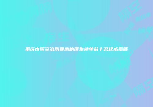 重庆市隔空溶脂瘦肩膀医生榜单前十名权威揭晓