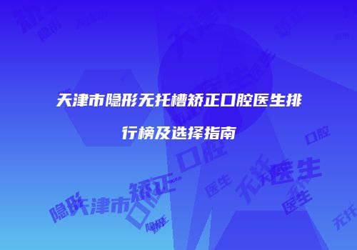 天津市隐形无托槽矫正口腔医生排行榜及选择指南