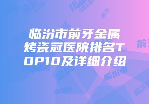 临汾市前牙金属烤瓷冠医院排名TOP10及详细介绍