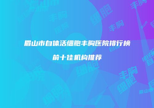 眉山市自体活细胞丰胸医院排行榜前十佳机构推荐