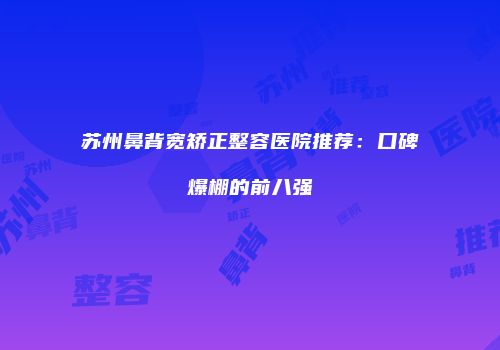 苏州鼻背宽矫正整容医院推荐：口碑爆棚的前八强