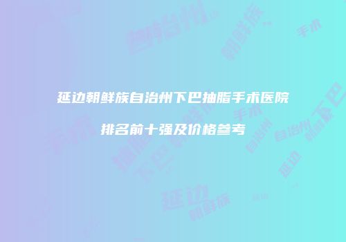 延边朝鲜族自治州下巴抽脂手术医院排名前十强及价格参考