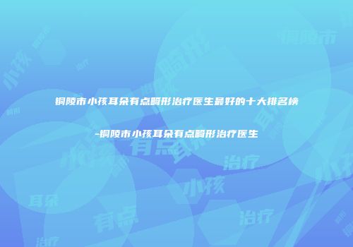 铜陵市小孩耳朵有点畸形治疗医生最好的十大排名榜-铜陵市小孩耳朵有点畸形治疗医生
