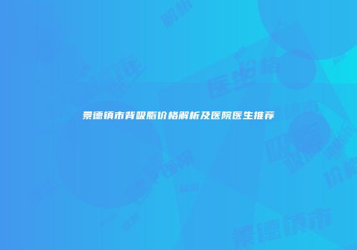 景德镇市背吸脂价格解析及医院医生推荐