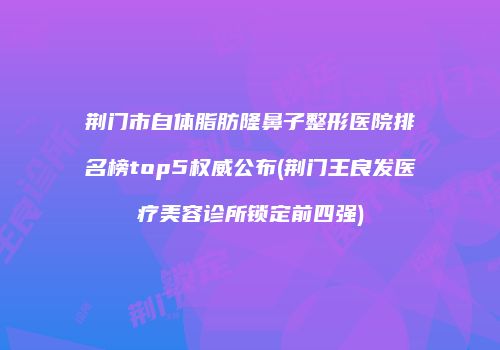 荆门市自体脂肪隆鼻子整形医院排名榜top5权威公布(荆门王良发医疗美容诊所锁定前四强)