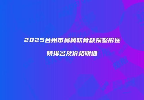 2025台州市鼻翼软骨缺损整形医院排名及价格明细