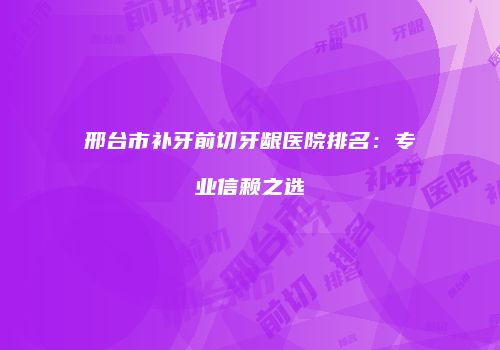 邢台市补牙前切牙龈医院排名：专业信赖之选