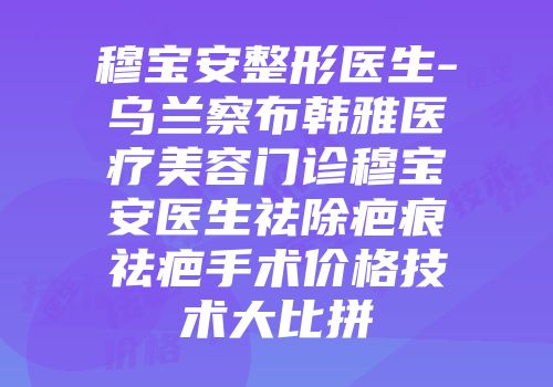 穆宝安整形医生-乌兰察布韩雅医疗美容门诊穆宝安医生祛除疤痕祛疤手术价格技术大比拼