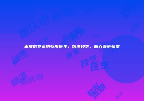 重庆市党永明整形医生：精湛技艺，助力美丽蜕变