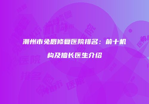 潮州市兔唇修复医院排名：前十机构及擅长医生介绍