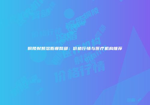 铜陵射频溶脂瘦臀部：价格行情与医疗机构推荐