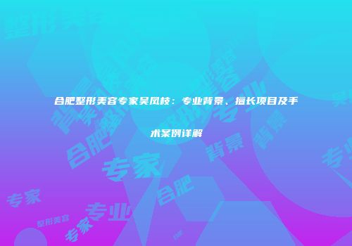合肥整形美容专家吴凤枝：专业背景、擅长项目及手术案例详解