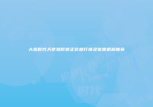大连时代天使隐形矫正价格行情及优质机构推荐