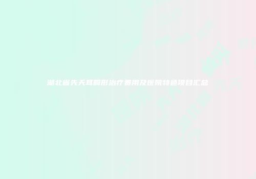 湖北省先天耳畸形治疗费用及医院特色项目汇总