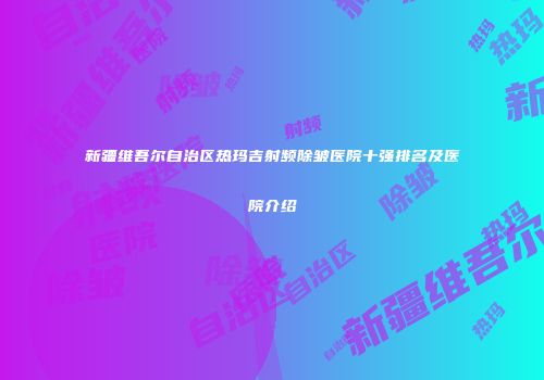 新疆维吾尔自治区热玛吉射频除皱医院十强排名及医院介绍
