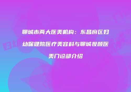 聊城市两大医美机构：东昌府区妇幼保健院医疗美容科与聊城妆颜医美门诊部介绍