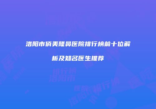 洛阳市俏美隆鼻医院排行榜前十位解析及知名医生推荐
