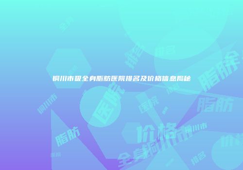 铜川市吸全身脂肪医院排名及价格信息揭秘